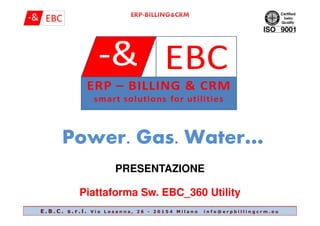 PowerPower. Gas.. Gas. Water…Water…
PRESENTAZIONE
Piattaforma Sw. EBC_360 Utility
E . B . C . s . r . l . V i a L o s a n n a , 2 6 - 2 0 1 5 4 M i l a n o i n f o @ e r p b i l l i n g c r m . e u
 