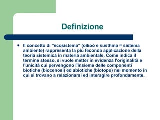 Definizione Il concetto di "ecosistema" (oikoò e susthma = sistema ambiente) rappresenta la più feconda applicazione della  teoria sistemica  in materia ambientale. Come indica il termine stesso, si vuole metter in evidenza l'originalità e l'unicità cui pervengono l'insieme delle componenti biotiche (biocenosi) ed abiotiche (biotopo) nel momento in cui si trovano a relazionarsi ed interagire profondamente.   