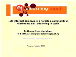 … da informal community a Portale e community di riferimento dell’ e-learning in Italia Dott.ssa Jose Mangione ET Staff  [email_address] ;  http://www.elearningtouch.it   Ferrara, 6 ottobre 2005 