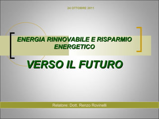24 OTTOBRE 2011




ENERGIA RINNOVABILE E RISPARMIO
          ENERGETICO


  VERSO IL FUTURO


         Relatore: Dott. Renzo Rovinelli
 