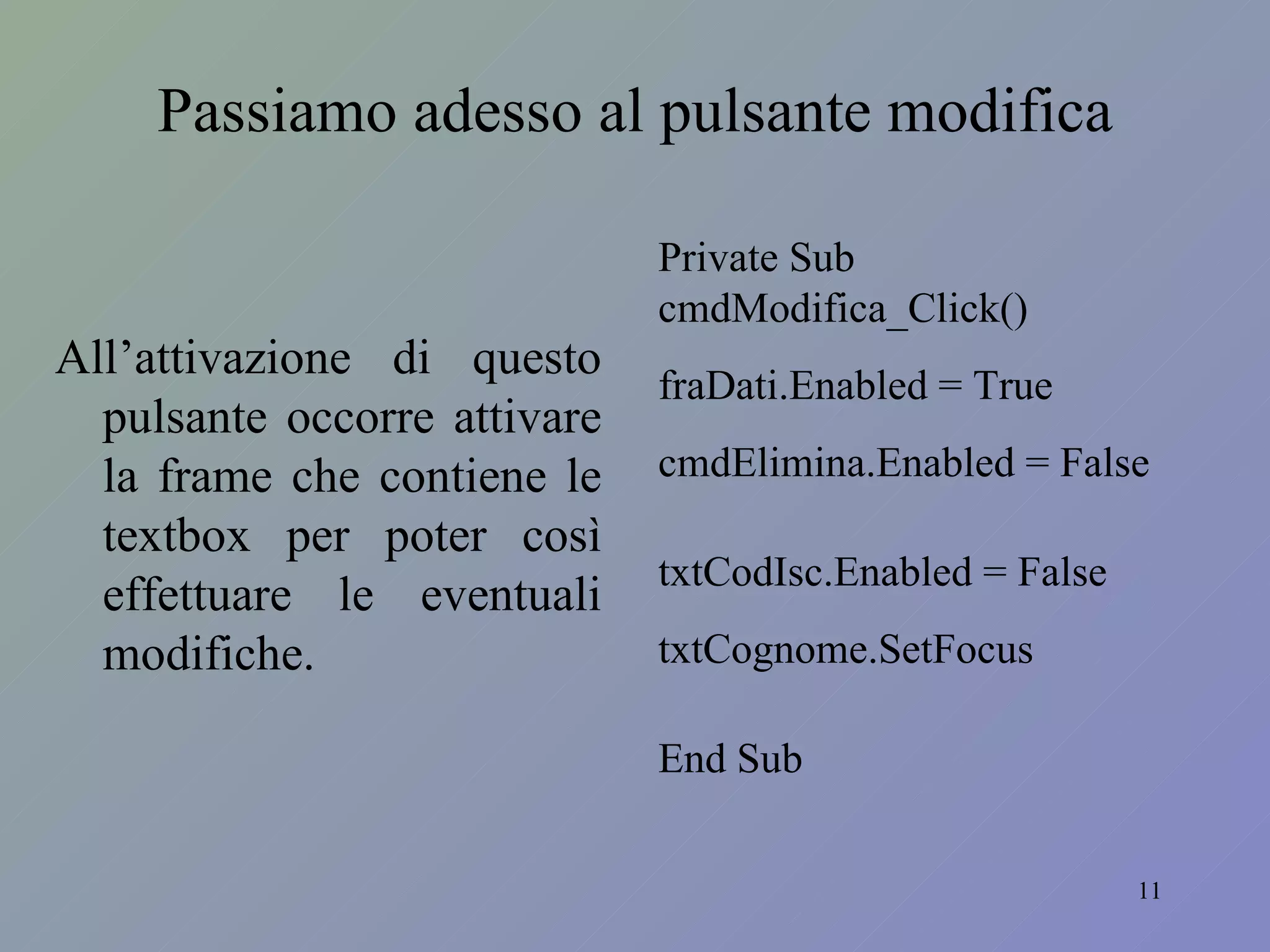 Passiamo adesso al pulsante modifica All’attivazione di questo pulsante occorre attivare la frame che contiene le textbox per poter così effettuare le eventuali modifiche. Private Sub cmdModifica_Click() fraDati.Enabled = True cmdElimina.Enabled = False txtCodIsc.Enabled = False txtCognome.SetFocus End Sub 