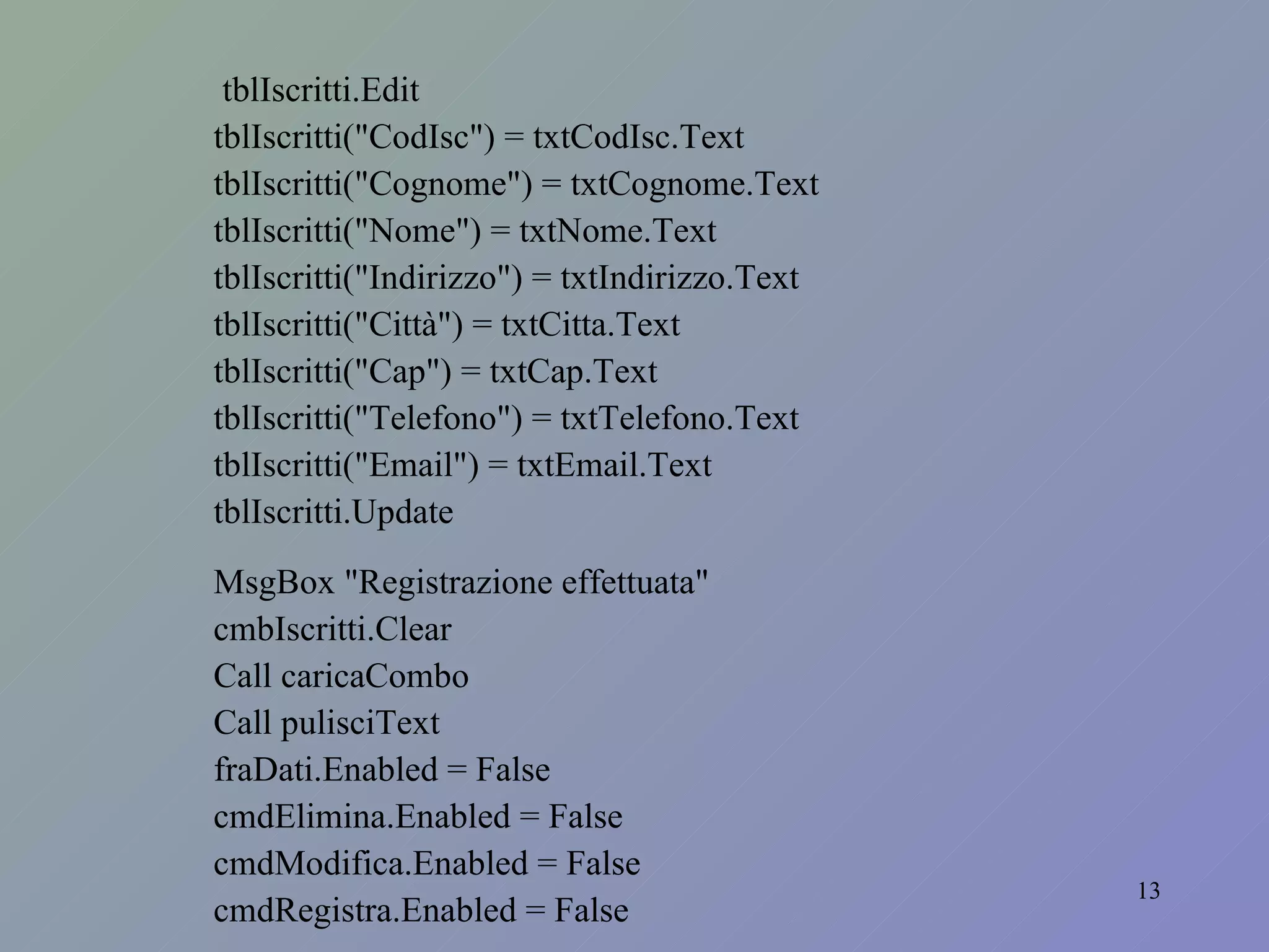 tblIscritti.Edit tblIscritti("CodIsc") = txtCodIsc.Text tblIscritti("Cognome") = txtCognome.Text tblIscritti("Nome") = txtNome.Text tblIscritti("Indirizzo") = txtIndirizzo.Text tblIscritti("Città") = txtCitta.Text tblIscritti("Cap") = txtCap.Text tblIscritti("Telefono") = txtTelefono.Text tblIscritti("Email") = txtEmail.Text tblIscritti.Update MsgBox "Registrazione effettuata" cmbIscritti.Clear Call caricaCombo Call pulisciText fraDati.Enabled = False cmdElimina.Enabled = False cmdModifica.Enabled = False cmdRegistra.Enabled = False 