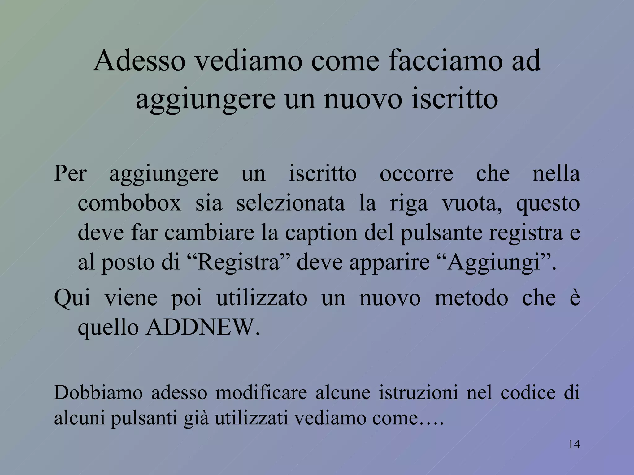 Adesso vediamo come facciamo ad aggiungere un nuovo iscritto Per aggiungere un iscritto occorre che nella combobox sia selezionata la riga vuota, questo deve far cambiare la caption del pulsante registra e al posto di “Registra” deve apparire “Aggiungi”. Qui viene poi utilizzato un nuovo metodo che è quello ADDNEW. Dobbiamo adesso modificare alcune istruzioni nel codice di alcuni pulsanti già utilizzati vediamo come…. 