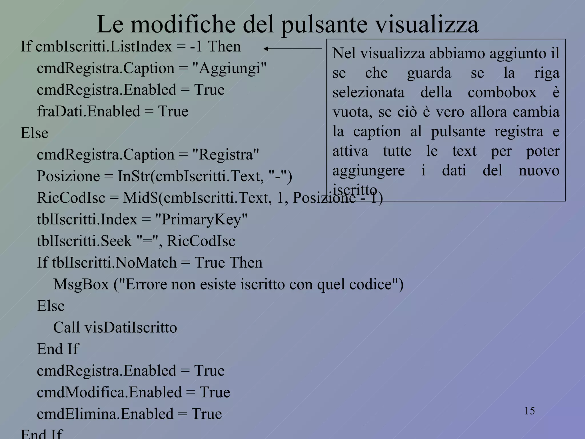 Le modifiche del pulsante visualizza If cmbIscritti.ListIndex = -1 Then cmdRegistra.Caption = "Aggiungi" cmdRegistra.Enabled = True fraDati.Enabled = True Else cmdRegistra.Caption = "Registra" Posizione = InStr(cmbIscritti.Text, "-") RicCodIsc = Mid$(cmbIscritti.Text, 1, Posizione - 1) tblIscritti.Index = "PrimaryKey" tblIscritti.Seek "=", RicCodIsc If tblIscritti.NoMatch = True Then MsgBox ("Errore non esiste iscritto con quel codice") Else Call visDatiIscritto End If cmdRegistra.Enabled = True cmdModifica.Enabled = True cmdElimina.Enabled = True End If Nel visualizza abbiamo aggiunto il se che guarda se la riga selezionata della combobox è vuota, se ciò è vero allora cambia la caption al pulsante registra e attiva tutte le text per poter aggiungere i dati del nuovo iscritto 