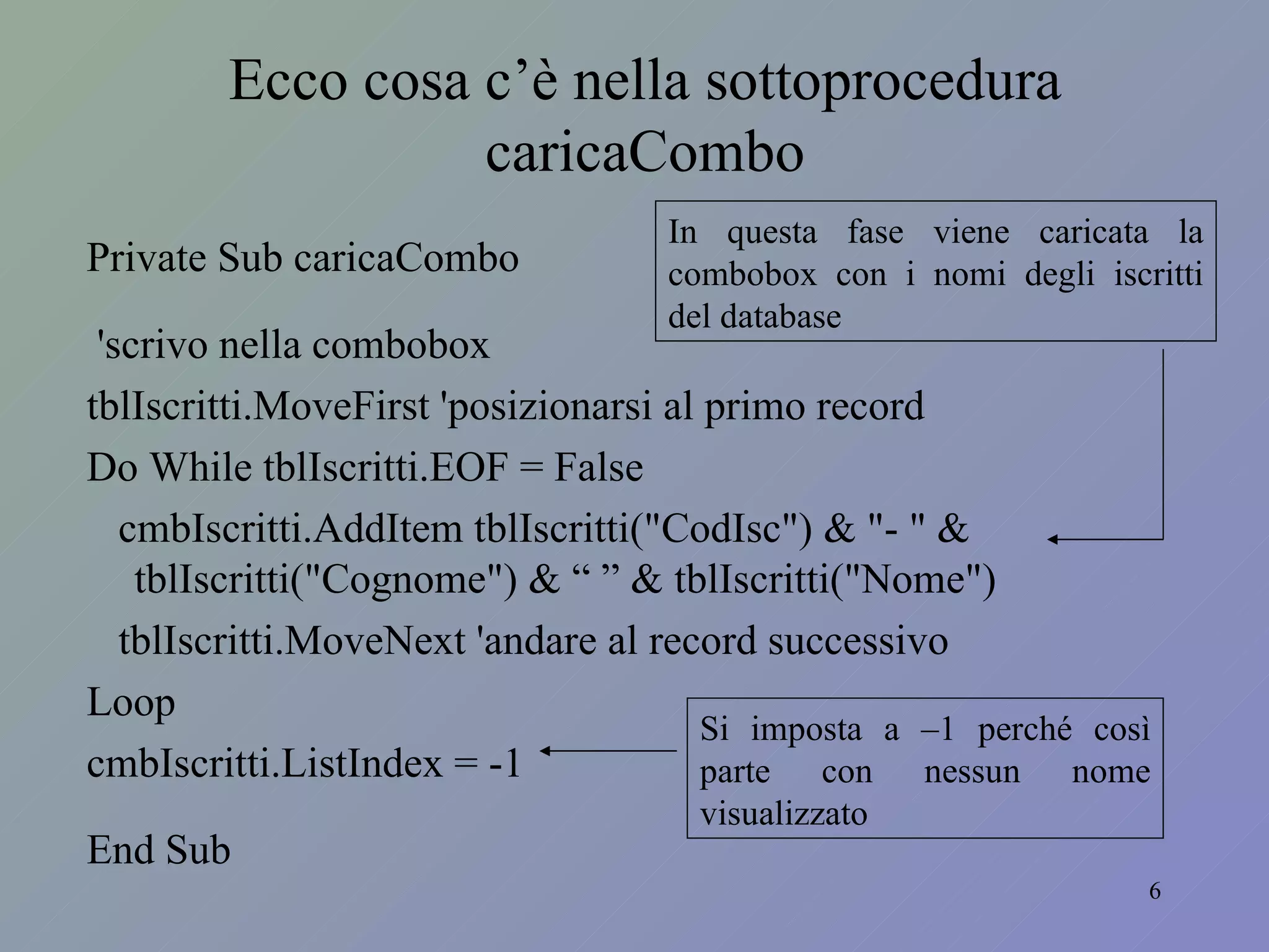 Private Sub caricaCombo 'scrivo nella combobox tblIscritti.MoveFirst 'posizionarsi al primo record Do While tblIscritti.EOF = False cmbIscritti.AddItem tblIscritti("CodIsc") & "- " & tblIscritti("Cognome") & “ ” & tblIscritti("Nome") tblIscritti.MoveNext 'andare al record successivo Loop cmbIscritti.ListIndex = -1 End Sub Ecco cosa c’è nella sottoprocedura caricaCombo In questa fase viene caricata la combobox con i nomi degli iscritti del database Si imposta a –1 perché così parte con nessun nome visualizzato 