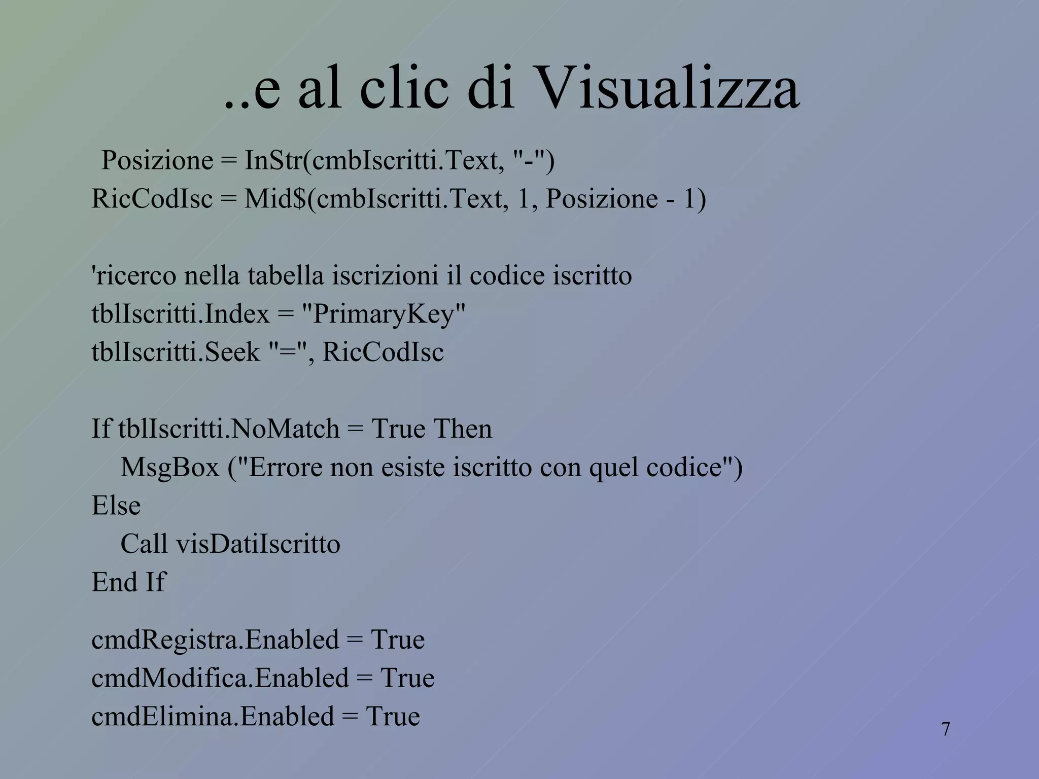 ..e al clic di Visualizza Posizione = InStr(cmbIscritti.Text, "-") RicCodIsc = Mid$(cmbIscritti.Text, 1, Posizione - 1) 'ricerco nella tabella iscrizioni il codice iscritto tblIscritti.Index = "PrimaryKey" tblIscritti.Seek "=", RicCodIsc If tblIscritti.NoMatch = True Then MsgBox ("Errore non esiste iscritto con quel codice") Else Call visDatiIscritto End If cmdRegistra.Enabled = True cmdModifica.Enabled = True cmdElimina.Enabled = True 