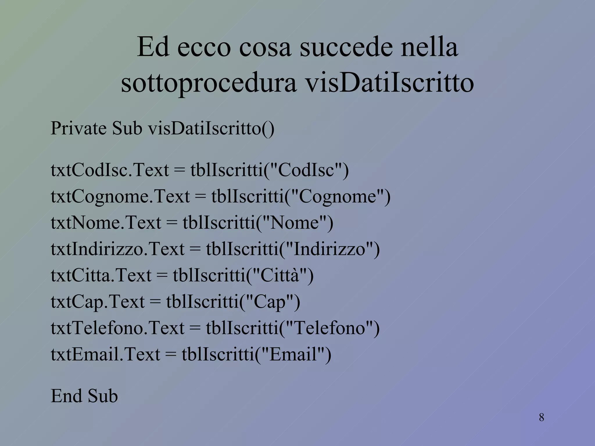 Ed ecco cosa succede nella sottoprocedura visDatiIscritto Private Sub visDatiIscritto() txtCodIsc.Text = tblIscritti("CodIsc") txtCognome.Text = tblIscritti("Cognome") txtNome.Text = tblIscritti("Nome") txtIndirizzo.Text = tblIscritti("Indirizzo") txtCitta.Text = tblIscritti("Città") txtCap.Text = tblIscritti("Cap") txtTelefono.Text = tblIscritti("Telefono") txtEmail.Text = tblIscritti("Email") End Sub 