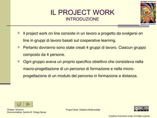 IL PROJECT WORK INTRODUZIONE Il project work on line consiste in un lavoro a progetto da svolgersi on line in gruppi di lavoro basati sul cooperative learning. Pertanto dovranno sono state creati 4 gruppi di lavoro. Ciascun gruppo composto da 4 persone. Ogni gruppo aveva un proprio specifico obiettivo che consisteva nella macro-progettazione di un percorso di formazione e nella micro-progettazione di un modulo del percorso in formazione a distanza. 