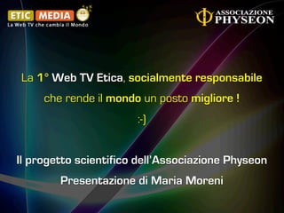 La 1° Web TV Etica, socialmente responsabile
     che rende il mondo un posto migliore !
                       :-)


Il progetto scientifico dell’Associazione Physeon
        Presentazione di Maria Moreni
 
