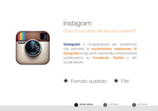 SOFTWARECOPYRIGHTSOCIAL VISUALI
Instagram è un’applicazione per smartphone
che permette la condivisione istantanea di
fotografie tra gli utenti insieme alla contemporanea
pubblicazione su Facebook, Twitter e altri
socialnetwork.
Instagram
Cosa è successo alle vecchie polaroid?
Formato quadrato Filtri
* *
 