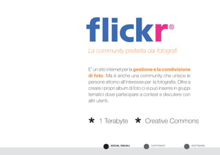 SOFTWARECOPYRIGHTSOCIAL VISUALI
E’ un sito internet per la gestione e la condivisione
di foto. Ma è anche una community che unisce le
persone attorno all’interesse per la fotografia. Oltre a
creare i propri album di foto ci si può inserire in gruppi
tematici dove partecipare a contest e discutere con
altri utenti.
La community preferita dai fotografi
1 Terabyte Creative Commons
* *
 