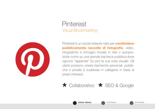 SOFTWARECOPYRIGHTSOCIAL VISUALI
Pinterest è un social network nato per condividere
pubblicamente raccolte di fotografie, video,
infografiche e immagini trovate in rete o autopro-
dotte come su una grande bacheca pubblica dove
ognuno “appende” (to pin) la sua nota visuale. Gli
utenti possono creare bacheche personali, pubbli-
che o private e suddivise in categorie in base ai
propri interessi.
Visual Bookmarking
Collaborativo SEO & Google
* *
Pinterest
 
