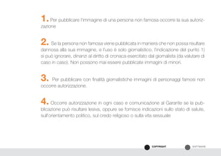 SOFTWARECOPYRIGHT
1. Per pubblicare l’immagine di una persona non famosa occorre la sua autoriz-
zazione
2. Se la persona non famosa viene pubblicata in maniera che non possa risultare
dannosa alla sua immagine, e l’uso è solo giornalistico, l’indicazione del punto 1)
si può ignorare, dinanzi al diritto di cronaca esercitato dal giornalista (da valutare di
caso in caso). Non possono mai essere pubblicate immagini di minori.
3. Per pubblicare con finalità giornalistiche immagini di personaggi famosi non
occorre autorizzazione.
4. Occorre autorizzazione in ogni caso e comunicazione al Garante se la pub-
blicazione può risultare lesiva, oppure se fornisce indicazioni sullo stato di salute,
sull’orientamento politico, sul credo religioso o sulla vita sessuale
 