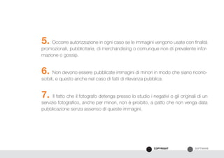 SOFTWARECOPYRIGHT
5. Occorre autorizzazione in ogni caso se le immagini vengono usate con finalità
promozionali, pubblicitarie, di merchandising o comunque non di prevalente infor-
mazione o gossip.
6. Non devono essere pubblicate immagini di minori in modo che siano ricono-
scibili, e questo anche nel caso di fatti di rilevanza pubblica.
7. Il fatto che il fotografo detenga presso lo studio i negativi o gli originali di un
servizio fotografico, anche per minori, non è proibito, a patto che non venga data
pubblicazione senza assenso di queste immagini.
 