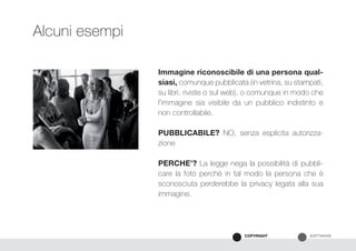 SOFTWARECOPYRIGHT
Immagine riconoscibile di una persona qual-
siasi, comunque pubblicata (in vetrina, su stampati,
su libri, riviste o sul web), o comunque in modo che
l’immagine sia visibile da un pubblico indistinto e
non controllabile.
PUBBLICABILE? NO, senza esplicita autorizza-
zione
PERCHE’? La legge nega la possibilità di pubbli-
care la foto perchè in tal modo la persona che è
sconosciuta perderebbe la privacy legata alla sua
immagine.
Alcuni esempi
 