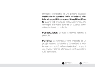 SOFTWARECOPYRIGHT
Immagine riconoscibile di una persona qualsiasi,
inserita in un contesto la cui visione sia limi-
tata ad un pubblico circoscritto ed identifica-
to (pagina web protetta da password) in modo che
l’immagine sia visibile solo da un pubblico cono-
sciuto, limitato e controllabile.
PUBBLICABILE: Se l’uso è davvero ristretto, è
possibile.
PERCHE’: Se l’immagine viene mostrata ad un
gruppo ristretto, conosciuto e controllabile di inter-
locutori, non si può parlare di pubblicazione, ma di
uso privato. Facendo attenzione a non trascendere,
l’uso è possibile.
 