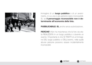SOFTWARECOPYRIGHT
Immagine di un luogo pubblico o di un avveni-
mento, in cui una o più persone siano riconoscibili.
Sì, se il personaggio riconoscibile non è de-
terminante all’economia della foto.
PUBBLICABILE: SI, anche senza autorizzazione.
PERCHE’: Non ha importanza che la foto sia sta-
ta REALIZZATA in un luogo pubblico o durante un
evento; l’importante è che SI TRATTI di un’immagi-
ne DEL luogo pubblico o DELL’evento, nella quale
alcune persone possono essere incidentalmente
riconoscibili.
 
