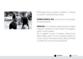 SOFTWARECOPYRIGHT
Personaggi comuni scattati in pubblico, o durante
un evento, ma ISOLATI dal contesto.
PUBBLICABILE: NO, a meno che non ci sia espli-
cita autorizzazione.
PERCHE’: non è lecita la pubblicazione di immagini
realizzate in pubblico, ma di immagini che ritraggano
luoghi o eventi pubblici.
Se il soggetto umano è portante nell’economia
dell’immagine (tanto che non potrebbe essere eli-
minato, se non “eliminando” la foto), allora si tratta di
un ritratto per cui occorre autorizzazione.
 