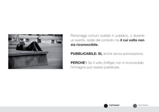 SOFTWARECOPYRIGHT
Personaggi comuni scattati in pubblico, o durante
un evento, isolati dal contesto ma il cui volto non
sia riconoscibile.
PUBBLICABILE: SI, anche senza autorizzazione.
PERCHE’: Se il volto (l’effigie) non è riconoscibile,
l’immagine può essere pubblicata.
 