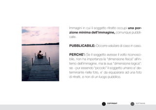SOFTWARECOPYRIGHT
Immagini in cui il soggetto ritratto occupi una por-
zione minima dell’immagine, comunque pubbli-
cate.
PUBBLICABILE: Occorre valutare di caso in caso.
PERCHE’: Se il soggetto avesse il volto riconosci-
bile, non ha importanza la “dimensione fisica” all’in-
terno dell’immagine, ma la sua “dimensione logica”:
se - pur essendo “piccolo” il soggetto umano e’ de-
terminante nella foto, e’ da equipararsi ad una foto
di ritratti, e non di un luogo pubblico.
 