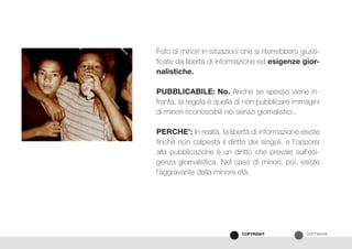 SOFTWARECOPYRIGHT
Foto di minori in situazioni che si riterrebbero giusti-
ficate da libertà di informazione ed esigenze gior-
nalistiche.
PUBBLICABILE: No. Anche se spesso viene in-
franta, la regola è quella di non pubblicare immagini
di minori riconoscibili nei servizi giornalistici..
PERCHE’: In realtà, la libertà di informazione esiste
finchè non calpesta il diritto dei singoli, e l’opporsi
alla pubblicazione è un diritto che prevale sull’esi-
genza giornalistica. Nel caso di minori, poi, esiste
l’aggravante della minore età.
 