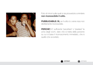 SOFTWARECOPYRIGHT
Foto di minori sulle quali si sia provveduto a rendere
non riconoscibile il volto.
PUBBLICABILE: SI, se il volto è o viene reso non
direttamente riconoscibile.
PERCHE’: E’ sufficiente “pecettare” o “pixelare” la
zona degli occhi, dato che si tratta della porzione
su cui si basa il riconoscimento immediato, che è
quello che va evitato.
 