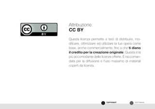SOFTWARECOPYRIGHT
Attribuzione
CC BY
Questa licenza permette a terzi di distribuire, mo-
dificare, ottimizzare ed utilizzare la tua opera come
base, anche commercialmente, fino a che ti diano
il credito per la creazione originale. Questa è la
più accomodante delle licenze offerte. É raccoman-
data per la diffusione e l’uso massimo di materiali
coperti da licenza.
 