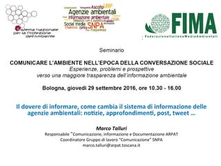 Il	dovere	di	informare,	come	cambia	il	sistema	di	informazione	delle	
agenzie	ambientali:	no6zie,	approfondimen6,	post,	tweet	…		
	
Marco	Talluri	
Responsabile	“Comunicazione,	informazione	e	Documentazione	ARPAT	
Coordinatore	Gruppo	di	lavoro	“Comunicazione”	SNPA	
marco.talluri@arpat.toscana.it	
	
 