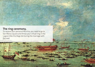 The ring ceremony.
To receive your personal Murrina, you need to go to
San Marco square and throw your virtual ring in the
Lagoon (like the Doge did during the marriage with
the sea)
 