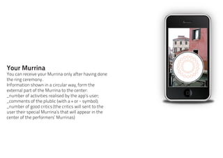 Your Murrina
You can receive your Murrina only after having done
the ring ceremony.
Information shown in a circular way, form the
external part of the Murrina to the center:
_number of activities realised by the app’s user;
_comments of the plublic (with a + or - symbol);
_number of good critics (the critics will sent to the
user their special Murrina’s that will appear in the
center of the performers’ Murrinas)
 