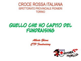 CROCE ROSSA ITALIANA
   ISPETTORATO PROVINCIALE PIONIERI
               TORINO




Quello che ho capito del
      Fundraising
            Alberto Ghione
           CTP Fundraising
 