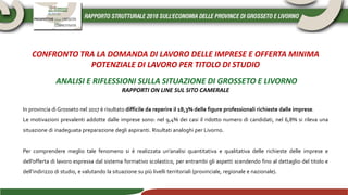 CONFRONTO TRA LA DOMANDA DI LAVORO DELLE IMPRESE E OFFERTA MINIMA
POTENZIALE DI LAVORO PER TITOLO DI STUDIO
ANALISI E RIFLESSIONI SULLA SITUAZIONE DI GROSSETO E LIVORNO
RAPPORTI ON LINE SUL SITO CAMERALE
In provincia di Grosseto nel 2017 è risultato difficile da reperire il 18,3% delle figure professionali richieste dalle imprese.
Le motivazioni prevalenti addotte dalle imprese sono: nel 9,4% dei casi il ridotto numero di candidati, nel 6,8% si rileva una
situazione di inadeguata preparazione degli aspiranti. Risultati analoghi per Livorno.
Per comprendere meglio tale fenomeno si è realizzata un’analisi quantitativa e qualitativa delle richieste delle imprese e
dell’offerta di lavoro espressa dal sistema formativo scolastico, per entrambi gli aspetti scendendo fino al dettaglio del titolo e
dell’indirizzo di studio, e valutando la situazione su più livelli territoriali (provinciale, regionale e nazionale).
 