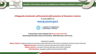 Il Rapporto strutturale sull’economia delle province di Grosseto e Livorno
è scaricabile su
www.lg.camcom.gov.it
Il documento è stato realizzato dal Centro Studi e Ricerche
Azienda Speciale della Camera di Commercio della Maremma e del Tirreno
GRUPPO DI LAVORO
Mauro Schiano, Dirigente Camera di Commercio della Maremma e del Tirreno e Direttore del Centro Studi e Ricerche
Raffaella Antonini, ricercatrice Azienda Speciale Centro Studi e Ricerche
Federico Doretti, ricercatore Azienda Speciale Centro Studi e Ricerche
Silvia Bartalucci, (progetto grafico) Azienda Speciale COAP
 