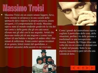 Massimo Troisi era un essere umano leggero, lieve, forse stonato in un'epoca e in una società dello spettacolo dove imporre la propria presenza, essere arroganti, è il comportamento di moda. Massimo sapeva stare al mondo rendendo gradevole la vita dei suoi amici e della gente che gli era cara senza sfiorare mai gli altri con le sue angustie. Artisti che duravano molto più di una stagione e comici non schiavi di una battuta o incapaci di andare oltre i due minuti di esibizione. Erano comici spesso inventori di un genere, lettori ironici del quotidiano, o interpreti sarcastici della società in cui vivevano.  Massimo Troisi Come i grandi del neorealismo sapeva cogliere il particolare delle cose, delle situazioni, perfino i tic delle persone e trasformarli in una introspezione ironica. Eduardo De Filippo disse una volta che era un comico di domani con le radici nel passato. Sotto la sua pigrizia nascondeva però talvolta una volontà di ferro.  