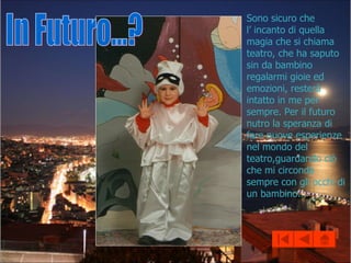 In Futuro...? Sono sicuro che  l’ incanto di quella magia che si chiama teatro, che ha saputo sin da bambino regalarmi gioie ed emozioni, resterà intatto in me per sempre. Per il futuro nutro la speranza di fare nuove esperienze nel mondo del teatro,guardando ciò che mi circonda sempre con gli occhi di un bambino...  