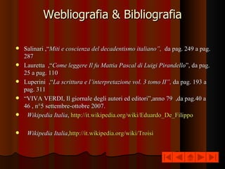 Webliografia & Bibliografia Salinari ,“ Miti e coscienza del decadentismo italiano”,  da pag. 249 a pag. 287 Lauretta  ,“ Come leggere Il fu Mattia Pascal di Luigi Pirandello ”, da pag. 25 a pag. 110 Luperini  ,“ La scrittura e l’interpretazione vol. 3 tomo II”,  da pag. 193 a pag. 311  “ VIVA VERDI, Il giornale degli autori ed editori”,anno 79  ,da pag.40 a 46 , n°5 settembre-ottobre 2007.  Wikipedia Italia ,  http://it.wikipedia.org/wiki/Eduardo_De_Filippo  Wikipedia Italia , http://it.wikipedia.org/wiki/Troisi 