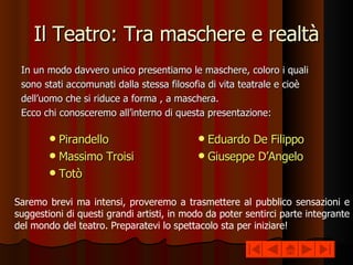 Il Teatro: Tra maschere e realtà In un modo davvero unico presentiamo le maschere, coloro i quali sono stati accomunati dalla stessa filosofia di vita teatrale e cioè dell’uomo che si riduce a forma , a maschera. Ecco chi conosceremo all’interno di questa presentazione: Pirandello Massimo Troisi Totò Eduardo De Filippo Giuseppe D’Angelo Saremo brevi ma intensi, proveremo a trasmettere al pubblico sensazioni e suggestioni di questi grandi artisti, in modo da poter sentirci parte integrante del mondo del teatro. Preparatevi lo spettacolo sta per iniziare! 
