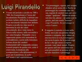 Vissuto nel periodo a cavallo tra ’800 e ‘900, fra il naturalismo e l’inizio del decadentismo Pirandello, è definito uno scrittore isolato, difficile da inquadrare in un movimento letterario ben definito. Proprio a cavallo tra i due secoli si determina la crisi dei valori ottocenteschi, dove viene meno la fiducia nella scienza, nella razionalità e nei valori borghesi. Pirandello vive e rappresenta questa crisi sentendone le contraddizioni, e porta nella letteratura italiana alcuni dei caratteri fondamentali dell’avanguardia europea scaturiti proprio da questa crisi, come il relativismo, la tendenza alla scomposizione e alla deformazione, il gusto per il paradosso, la scelta dell’ironia e dell’espressionismo.  Il soggetto è costretto a vivere nella forma, non è più una persona integra, coerente e compatta, ma si riduce ad una  maschera  (o a un  personaggio ) che recita la parte che la società esige da lui e che egli stesso si impone secondo i suoi ideali morali. Proprio per questo nell’arte umoristica non sono più possibili né persone né eroi, ma solo maschere o personaggi. “ Un personaggio, signore, può sempre chiedere ad un uomo chi è. Perché un personaggio ha veramente una vita sua, segnata di caratteri suoi, per cui è sempre “qualcuno”. Mentre un uomo – non dico lei, adesso – un uomo così in genere, può non essere “nessuno”.  Luigi Pirandello, Sei personaggi in cerca d’autore Luigi Pirandello 