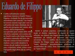 Crebbe nell'ambiente teatrale napoletano insieme ai fratelli Titina e Peppino, rivelando fin da giovanissimo straordinarie doti comiche. I tre fratelli lavorarono insieme negli anni venti sia nell'ambito del teatro dialettale che in quello più eterogeneo del varietà, della rivista e dell'avanspettacolo, raccogliendo quasi sempre delle ottime criticheLa scatenata verve comica dei tre fratelli risaliva alle forme farsesche dell'antica commedia dell'Arte, che Eduardo conosceva bene avendola studiata e non condividendone la visione che gli studiosi avevano di essa: si dimostrò, infatti, critico verso l'agiografia degli attori che ne veniva fatta. Adottò il parlato popolare, conferendo in questo modo al dialetto napoletano la dignità di lingua ufficiale, ma elaborò una lingua teatrale che travalicò napoletano ed italiano per diventare una lingua universale. Non vi è dubbio che l'azione e l'opera di Eduardo De Filippo siano state decisive affinché il &quot;teatro dialettale&quot;, precedentemente giudicato di second'ordine dai critici, fosse finalmente considerato un &quot;teatro d'arte&quot;. Eduardo de Filippo 