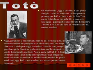 Gli attori comici , oggi si dividono in due grandi famiglie : chi recita se stesso e chi interpreta un personaggio. Totò per tutta la vita ha fatto Totò: questa è stata la sua particolarità:  la maschera fisiologica , questo particolarissimo tipo di maschera. Talvolta in lui c’era una sorta di  identificazione fra uomo e maschera.  Totò Oggi, comunque, la maschera alla maniera di Totò non c’è più, non è neanche un obiettivo perseguibile: la televisione, con i suoi tempi forsennati, chiede personaggi in continuo ricambio, uno per ogni pubblico, quello di destra e quello di sinistra, quello impegnato e quello disimpegnato, quello del Nord e quello del Sud. E’ il destino della televisione : aver moltiplicato i pubblici e aver impedito ai comici di essere riconosciuti ed amati da tutti i pubblici. In queste condizioni, oggi Totò la sua maschera non avrebbe potuto davvero inventarla.  
