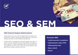 SEO (Search Engine Optimization)
Google rilascia ogni anno diversi aggiornamenti, premiando siti,
ecommerce e blog che offrono agli utenti della rete contenuti di
qualità e che hanno un ottimo livello di indicizzazione.
Il nostro team è specializzato nel posizionamento di siti web sui
motori di ricerca, seguendo le linee guida dettate da Google. La
nostra agenzia è sempre aggiornata sulle nuove tecniche SEO
che migliorano man mano che i motori di ricerca rilasciano nuovi
algoritmi per valutare i contenuti di siti web.
Processo SEO
• Analisi keywords e competitors
• Ottimizzazione codice HTML
• Ottimizzazione testi
• Blog e articoli
• Report
SEO & SEM
 