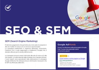 SEM (Search Engine Marketing)
È l’attività a pagamento che permette ad un sito web di comparire in
alto nei risultati di ricerca con un annuncio sponsorizzato.
La campagna pubblicitaria si organizza definendo, innanzitutto,
l’obiettivo che si vuole raggiungere e scegliendo il budget che si
desidera allocare per la durata dell’annuncio.
Le campagne possono essere indirizzate alla rete di ricerca e/o alla
rete display. La scelta dipende dalla strategia che si desidera attuare.
I nostri esperti sono specializzati nella realizzazione di campagne
Google AdWords. Per ottenere annunci ottimizzati è necessario che
la SEM sia affiancata dalla SEO.
SEO & SEM
Google AdWords
Porta il Tuo Business sulla prima pagina Google.
Fatti Trovare dai potenziali clienti
al momento giusto!
 