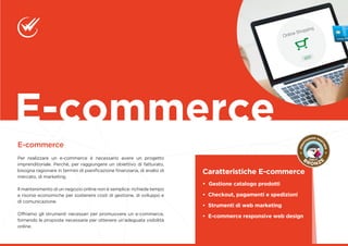 E-commerce
Per realizzare un e-commerce è necessario avere un progetto
imprenditoriale. Perché, per raggiungere un obiettivo di fatturato,
bisogna ragionare in termini di pianificazione finanziaria, di analisi di
mercato, di marketing.
Il mantenimento di un negozio online non è semplice: richiede tempo
e risorse economiche per sostenere costi di gestione, di sviluppo e
di comunicazione.
Offriamo gli strumenti necessari per promuovere un e-commerce,
fornendo le proposte necessarie per ottenere un’adeguata visibilità
online.
E-commerce
Caratteristiche E-commerce
• Gestione catalogo prodotti
• Checkout, pagamenti e spedizioni
• Strumenti di web marketing
• E-commerce responsive web design
 