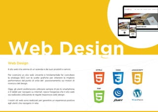 Web Design
Il sito web è la vetrina di un azienda e dei suoi prodotti e servizi.
Per costruire un sito web vincente è fondamentale far coinciliare
la strategia SEO con le scelte grafiche per ottenere la migliore
performance dal punto di vista del posizionamento sui motori di
ricerca e del design.
Oggi, gli utenti preferiscono utilizzare sempre di più lo smartphone
o il tablet per navigare su internet; nasce l’esigenza che il sito web
sia realizzato utilizzando le regole responsive web design.
I nostri siti web sono realizzati per garantire un esperienza positiva
agli utenti che navigano in rete.
gWeb Design
 