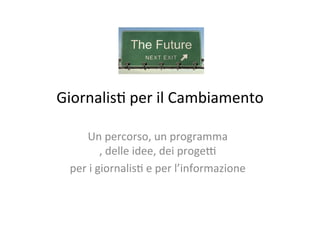 Giornalis)	
  per	
  il	
  Cambiamento	
  
Un	
  percorso,	
  un	
  programma	
  
,	
  delle	
  idee,	
  dei	
  proge7	
  	
  
per	
  i	
  giornalis)	
  e	
  per	
  l’informazione	
  
	
  
 