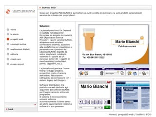 Home/ progetti web / buffetti POD    Buffetti POD cataloghi online applicazioni digitali editoria client care press e premi home la storia Soluzioni La piattaforma Print On Demand è ospitata nel datacenter Micronasa ed erogata in modalità ASP (Application Service Provider): i punti vendita Buffetti, attraverso una semplice connessione internet, accedono alla piattaforma per visualizzare e personalizzare i prodotti del catalogo Buffetti: biglietti da visita, pieghevoli, cataloghi, volantini e – grazie ad un esclusivo editor 3D – oggetti di merchandising (portachiavi, penne, cappellini, ecc.).  La piattaforma gestisce l’intera filiera: sviluppo creativo, preventivo, invio e tracking dell’ordine, fatturazione (attraverso la connessione con i sistemi legacy del Gruppo). Software Distribution è la piattaforma web dedicata agli acquirenti del software Buffetti per l’aggiornamento online dei programmi. Il sistema di riconoscimento univoco indirizza automaticamente l’utente verso gli ultimi aggiornamenti relativi ai software in suo possesso.    back Scopo del progetto POD Buffetti è permettere ai punti vendita di realizzare via web prodotti personalizzati secondo le richieste dei propri clienti.    progetti web 