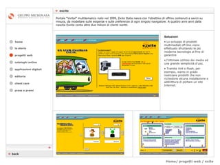 Home/ progetti web / exite    excite cataloghi online applicazioni digitali editoria client care press e premi home Portale “Vortal” multitematico nato nel 1999, Exite Italia nasce con l’obiettivo di offrire contenuti e sevizi su misura, da modellare sulle esigenze e sulle preferenze di ogni singolo navigatore. A quattro anni anni dalla nascita Excite conta oltre due milioni di clienti iscritti.  la storia Soluzioni Lo sviluppo di prodotti multimediali off-line viene effettuato sfruttando le più moderne tecnologie al fine di garantire  l’ottimale utilizzo dei media ed una grande semplicità d'uso.  Tramite Xml e Flash, per esempio, siamo in grado realizzare prodotti che non richiedono alcuna installazione e addirittura di portare un sito Internet.    back  progetti web 