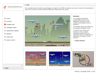Home/ progetti web / avis    avis cataloghi online applicazioni digitali editoria client care press e premi home Avis società leader del settore autonoleggio e trasporti. Dal 2000 ha attivato una serie di servizi e funzionalità sul web al fine di venire incontro ulteriormente alle richieste dei suoi clienti. la storia Soluzioni Lo sviluppo di prodotti multimediali off-line viene effettuato sfruttando le più moderne tecnologie al fine di garantire  l’ottimale utilizzo dei media ed una grande semplicità d'uso.  Tramite Xml e Flash, per esempio, siamo in grado realizzare prodotti che non richiedono alcuna installazione e addirittura di portare un sito Internet. »   il gioco cybercar    back  progetti web 