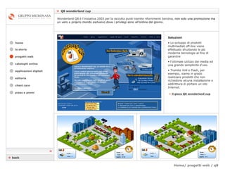 Home/ progetti web / q8    Q8 wonderland cup cataloghi online applicazioni digitali editoria client care press e premi home Wonderland Q8 è l’iniziativa 2003 per la raccolta punti tramite rifornimenti benzina,  non solo una promozione ma un vero e proprio mondo esclusivo dove i privilegi sono all’ordine del giorno. la storia »   il gioco Q8 wonderland cup Soluzioni Lo sviluppo di prodotti multimediali off-line viene effettuato sfruttando le più moderne tecnologie al fine di garantire  l’ottimale utilizzo dei media ed una grande semplicità d'uso.  Tramite Xml e Flash, per esempio, siamo in grado realizzare prodotti che non richiedono alcuna installazione e addirittura di portare un sito Internet.    back  progetti web 