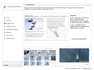 Home/ progetti web / trilogyaward    TrilogyAward cataloghi online applicazioni digitali editoria client care press e premi home Trilogy Award è una competizione che coinvolge il mondo della produzione di gioielli. Alla competizione partecipano 33 gioielli originali, selezionati da DTC. la storia »   il concorso TrilogyAward Soluzioni Il sito, realizzato in Flash ed XML, è dedicato alla presentazione dei 33 gioielli in gara ed alla loro votazione. Il sito è collegato ad un database per la registrazione degli utenti e del voto.    back  progetti web 